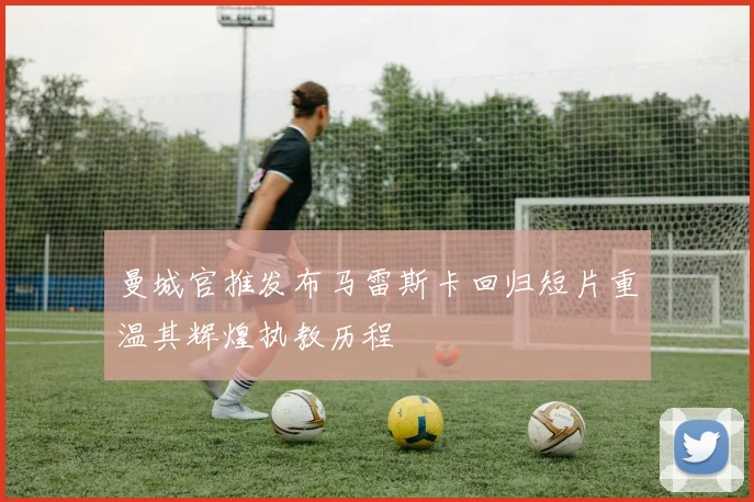 曼城官推发布马雷斯卡回归短片重温其辉煌执教历程