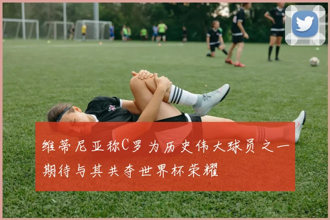 维蒂尼亚称C罗为历史伟大球员之一期待与其共夺世界杯荣耀