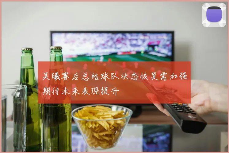 吴曦赛后总结球队状态恢复需加强期待未来表现提升