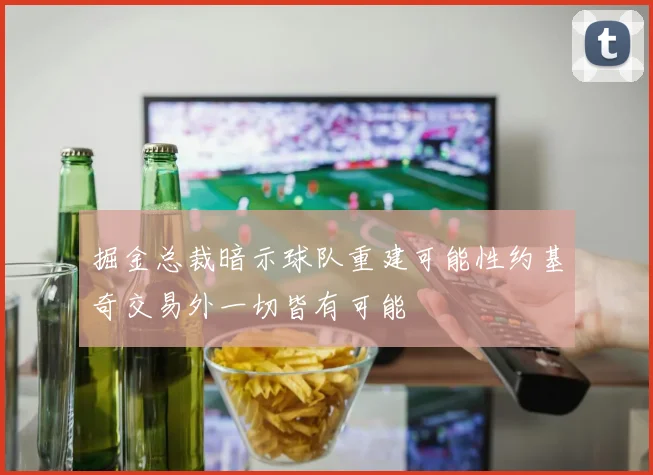 掘金总裁暗示球队重建可能性约基奇交易外一切皆有可能