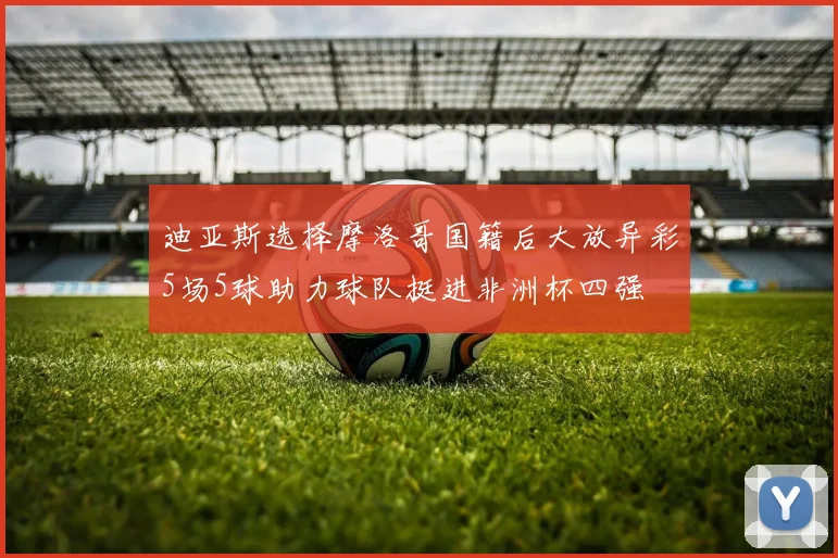 迪亚斯选择摩洛哥国籍后大放异彩5场5球助力球队挺进非洲杯四强