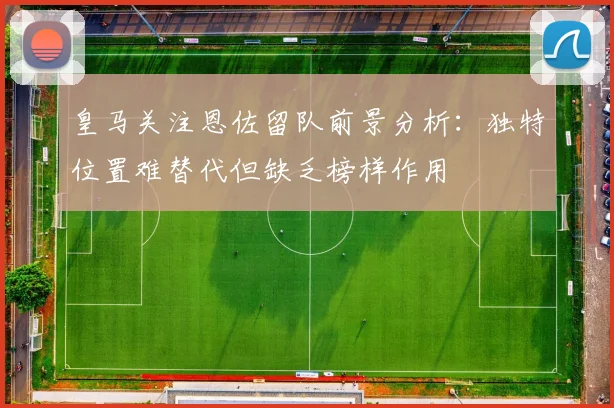 皇马关注恩佐留队前景分析：独特位置难替代但缺乏榜样作用