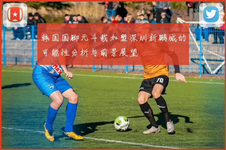 韩国国脚元斗载加盟深圳新鹏城的可能性分析与前景展望