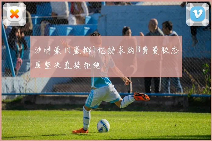 沙特豪门豪掷1亿镑求购B费曼联态度坚决直接拒绝