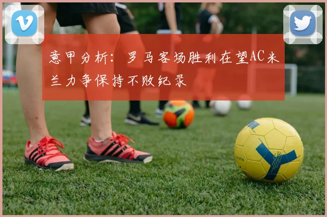 意甲分析：罗马客场胜利在望AC米兰力争保持不败纪录