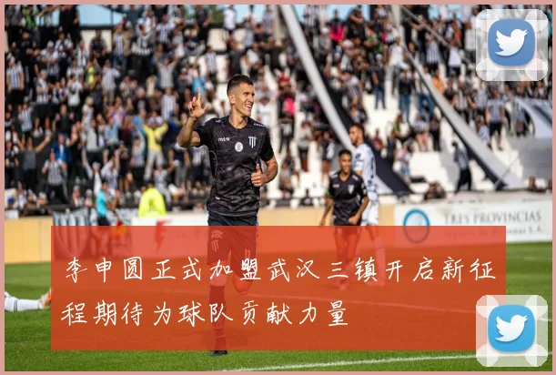 李申圆正式加盟武汉三镇开启新征程期待为球队贡献力量
