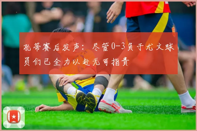 孔蒂赛后发声：尽管0-3负于尤文球员们已全力以赴无可指责