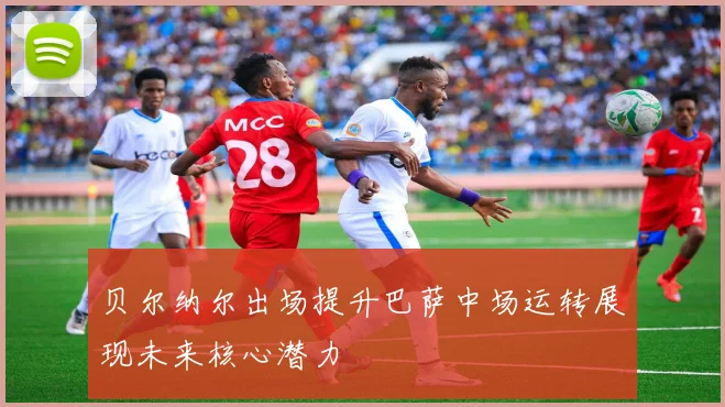 贝尔纳尔出场提升巴萨中场运转展现未来核心潜力