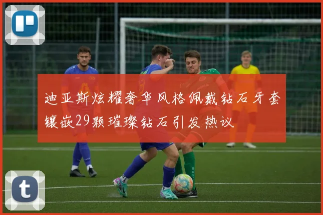 迪亚斯炫耀奢华风格佩戴钻石牙套镶嵌29颗璀璨钻石引发热议