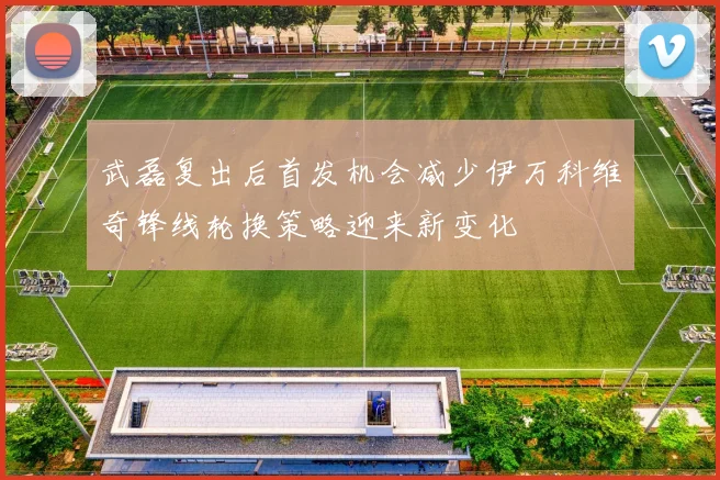 武磊复出后首发机会减少伊万科维奇锋线轮换策略迎来新变化