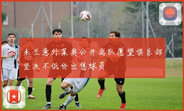 米兰意外莱奥公开离队愿望俱乐部坚决不低价出售球员