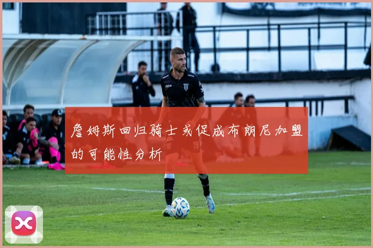 詹姆斯回归骑士或促成布朗尼加盟的可能性分析