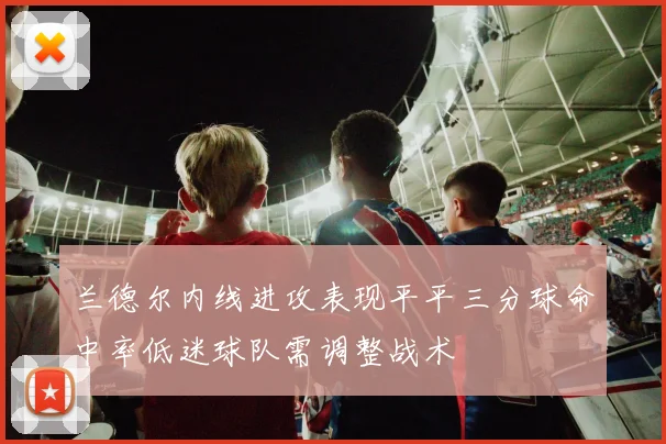 兰德尔内线进攻表现平平三分球命中率低迷球队需调整战术
