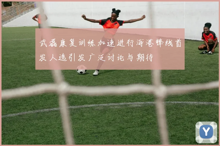 武磊康复训练加速进行海港锋线首发人选引发广泛讨论与期待