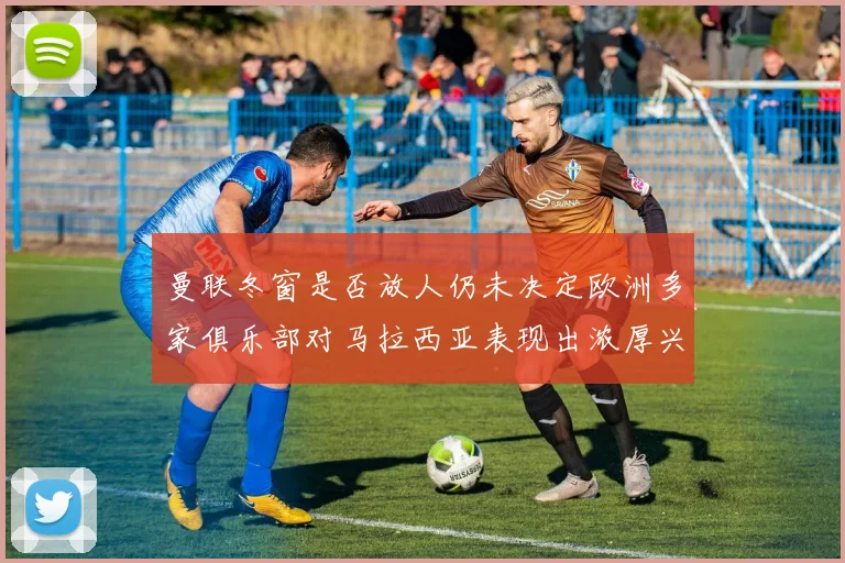 曼联冬窗是否放人仍未决定欧洲多家俱乐部对马拉西亚表现出浓厚兴趣