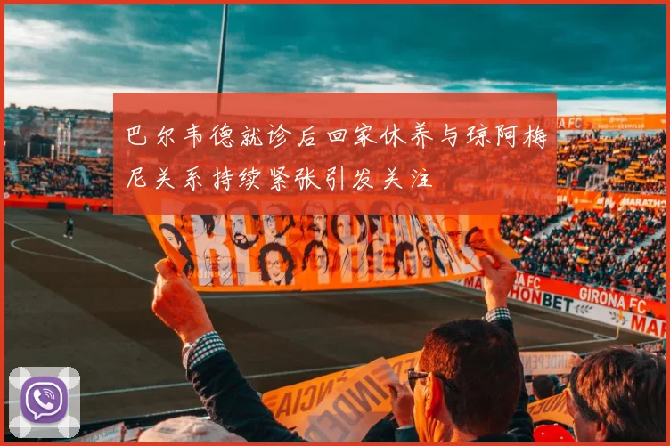 巴尔韦德就诊后回家休养与琼阿梅尼关系持续紧张引发关注