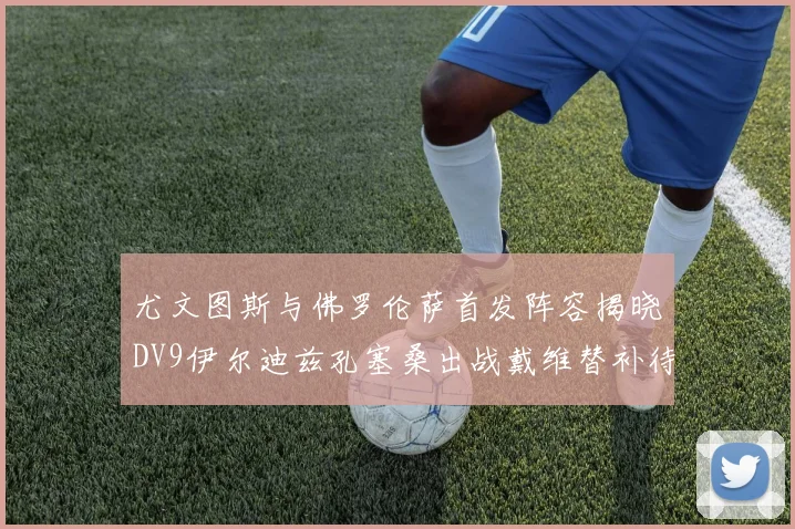 尤文图斯与佛罗伦萨首发阵容揭晓DV9伊尔迪兹孔塞桑出战戴维替补待命