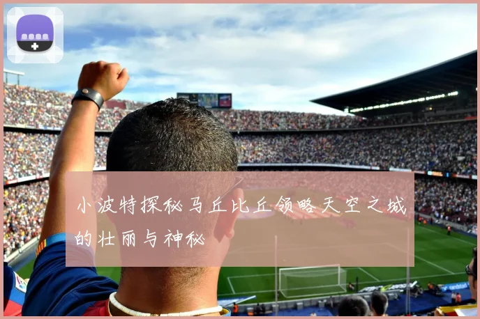 小波特探秘马丘比丘领略天空之城的壮丽与神秘