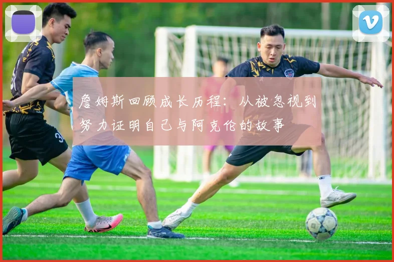 詹姆斯回顾成长历程：从被忽视到努力证明自己与阿克伦的故事