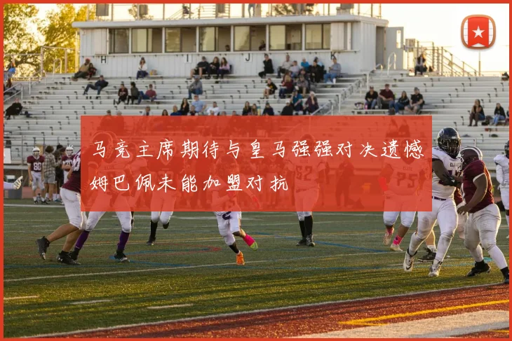 马竞主席期待与皇马强强对决遗憾姆巴佩未能加盟对抗