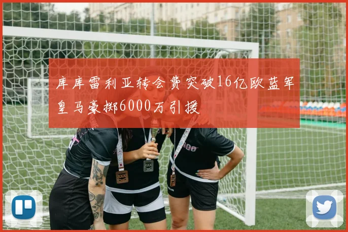 库库雷利亚转会费突破16亿欧蓝军皇马豪掷6000万引援