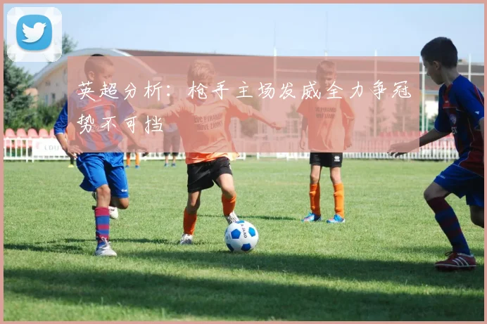 英超分析：枪手主场发威全力争冠势不可挡