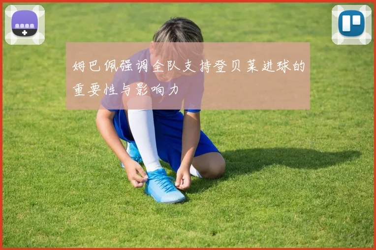 姆巴佩强调全队支持登贝莱进球的重要性与影响力